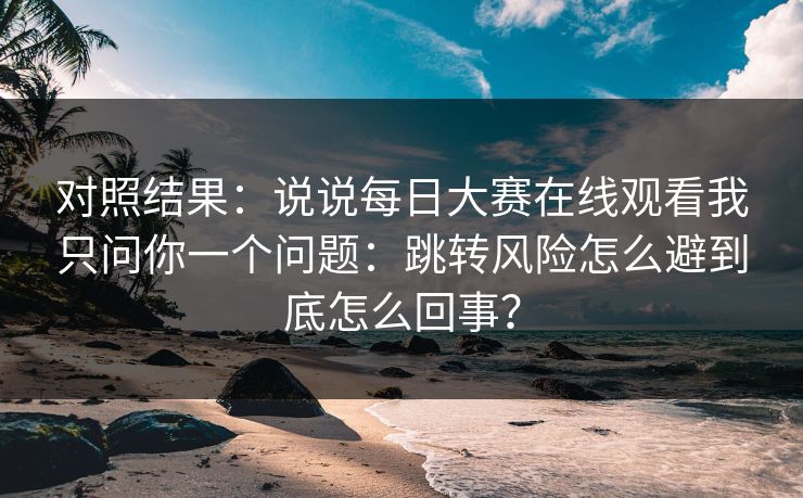 对照结果：说说每日大赛在线观看我只问你一个问题：跳转风险怎么避到底怎么回事？