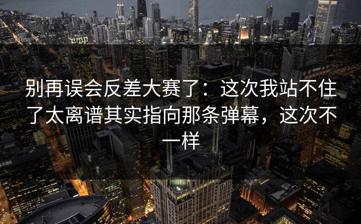 别再误会反差大赛了：这次我站不住了太离谱其实指向那条弹幕，这次不一样
