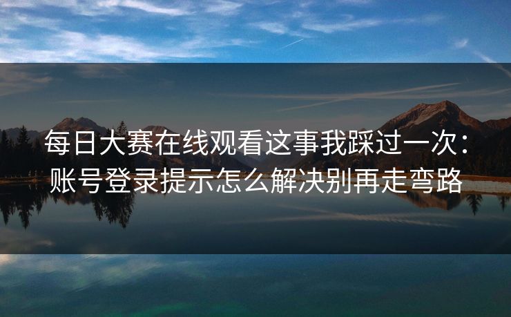 每日大赛在线观看这事我踩过一次：账号登录提示怎么解决别再走弯路