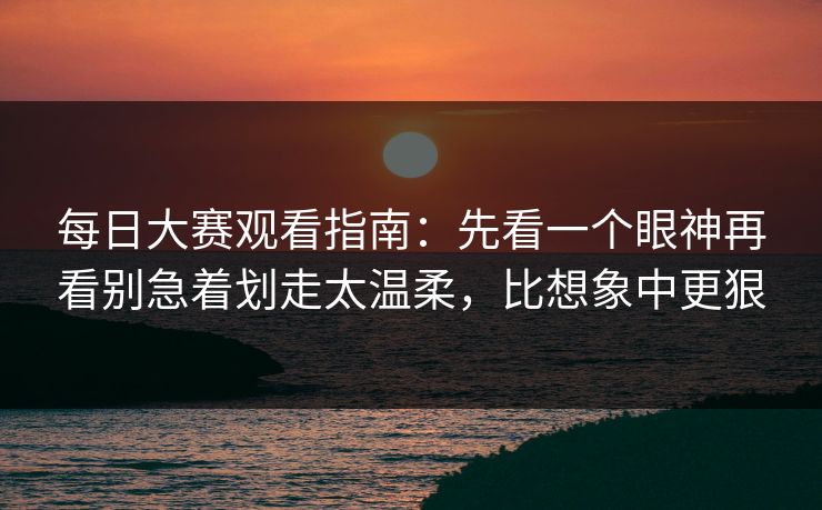 每日大赛观看指南：先看一个眼神再看别急着划走太温柔，比想象中更狠