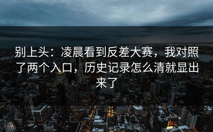 别上头：凌晨看到反差大赛，我对照了两个入口，历史记录怎么清就显出来了