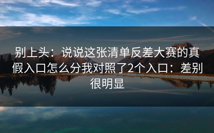 别上头：说说这张清单反差大赛的真假入口怎么分我对照了2个入口：差别很明显