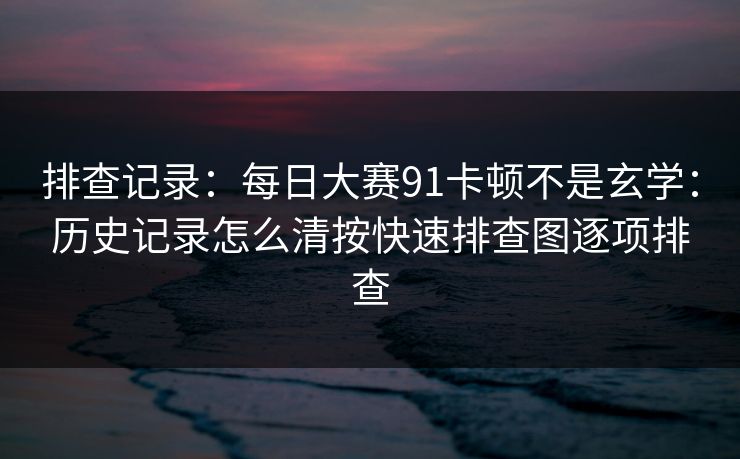 排查记录：每日大赛91卡顿不是玄学：历史记录怎么清按快速排查图逐项排查