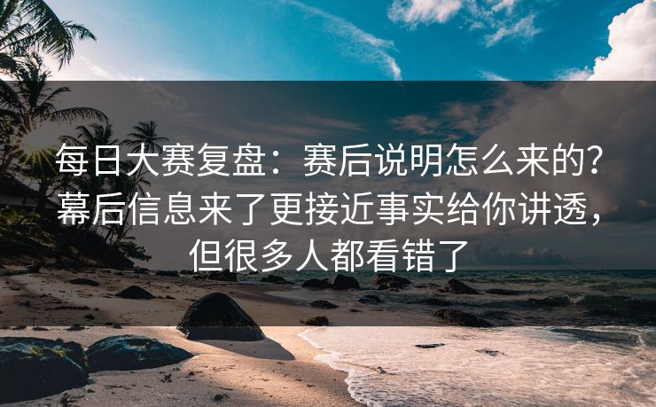 每日大赛复盘：赛后说明怎么来的？幕后信息来了更接近事实给你讲透，但很多人都看错了