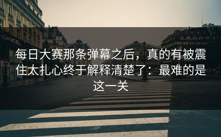 每日大赛那条弹幕之后，真的有被震住太扎心终于解释清楚了：最难的是这一关