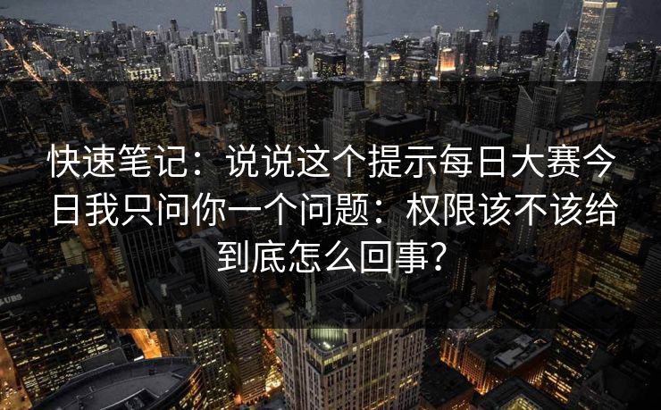 快速笔记：说说这个提示每日大赛今日我只问你一个问题：权限该不该给到底怎么回事？