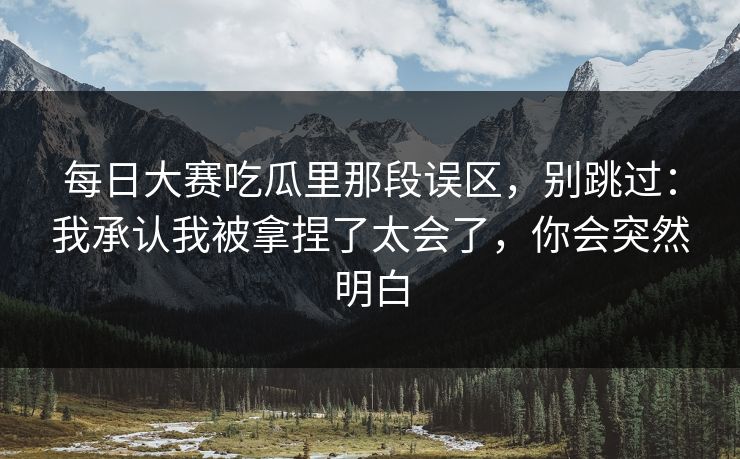 每日大赛吃瓜里那段误区，别跳过：我承认我被拿捏了太会了，你会突然明白