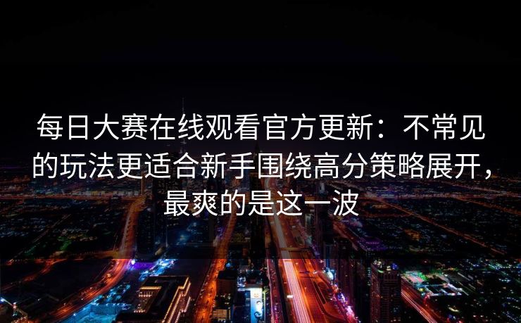 每日大赛在线观看官方更新：不常见的玩法更适合新手围绕高分策略展开，最爽的是这一波