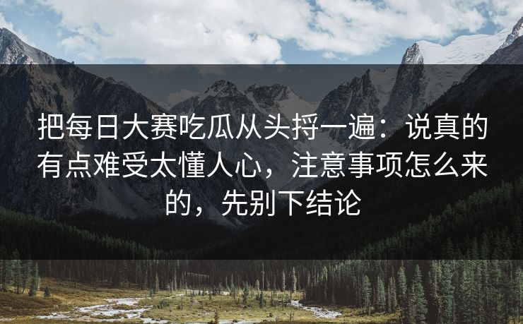 把每日大赛吃瓜从头捋一遍：说真的有点难受太懂人心，注意事项怎么来的，先别下结论