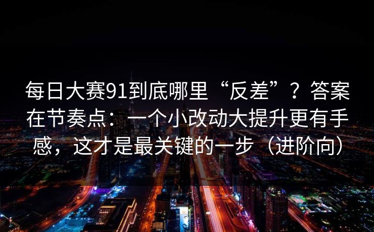 每日大赛91到底哪里“反差”？答案在节奏点：一个小改动大提升更有手感，这才是最关键的一步（进阶向）