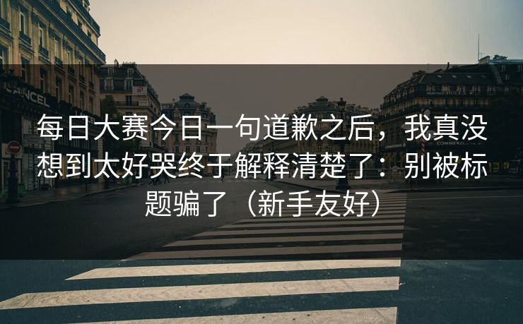 每日大赛今日一句道歉之后，我真没想到太好哭终于解释清楚了：别被标题骗了（新手友好）