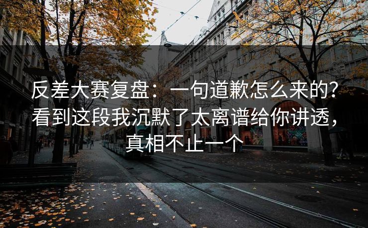反差大赛复盘：一句道歉怎么来的？看到这段我沉默了太离谱给你讲透，真相不止一个