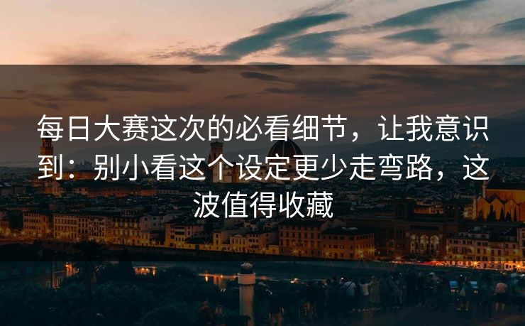 每日大赛这次的必看细节，让我意识到：别小看这个设定更少走弯路，这波值得收藏
