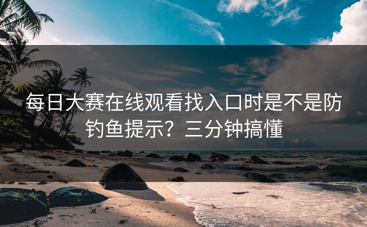 每日大赛在线观看找入口时是不是防钓鱼提示？三分钟搞懂