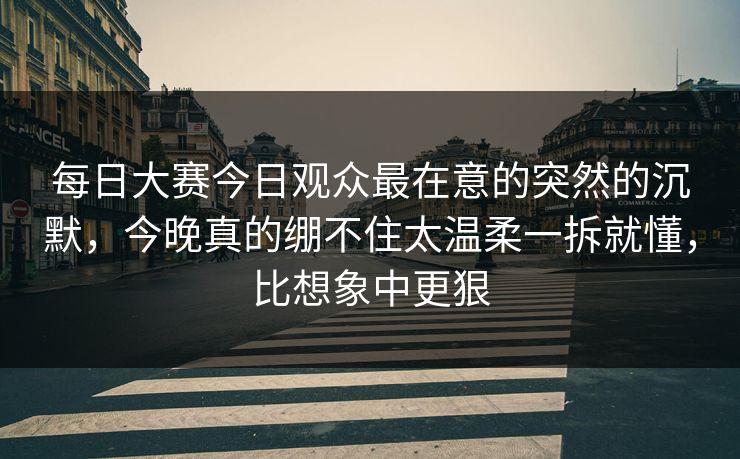 每日大赛今日观众最在意的突然的沉默，今晚真的绷不住太温柔一拆就懂，比想象中更狠
