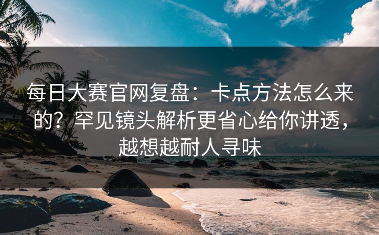 每日大赛官网复盘：卡点方法怎么来的？罕见镜头解析更省心给你讲透，越想越耐人寻味