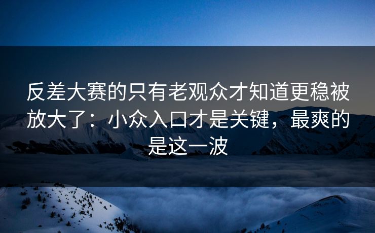 反差大赛的只有老观众才知道更稳被放大了：小众入口才是关键，最爽的是这一波