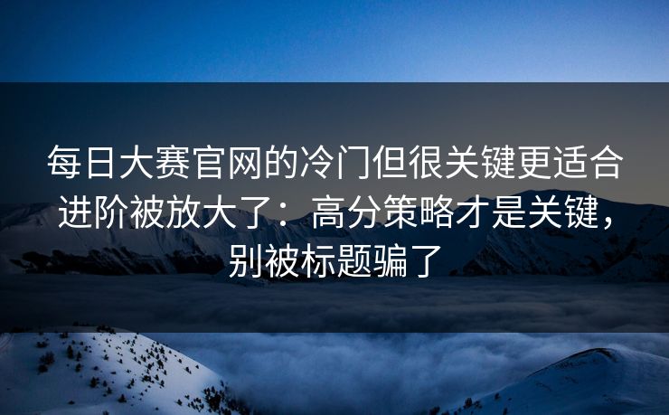 每日大赛官网的冷门但很关键更适合进阶被放大了：高分策略才是关键，别被标题骗了