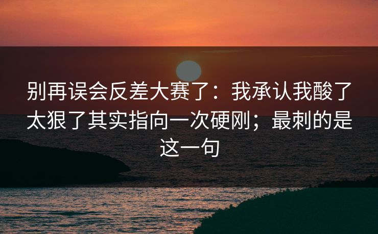 别再误会反差大赛了：我承认我酸了太狠了其实指向一次硬刚；最刺的是这一句