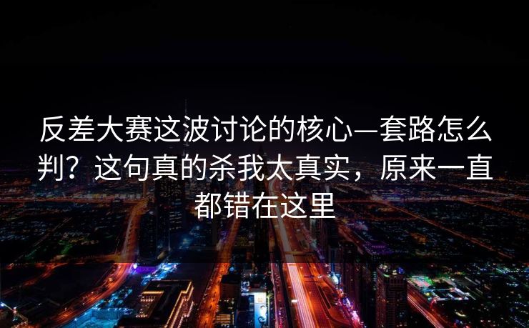 反差大赛这波讨论的核心—套路怎么判？这句真的杀我太真实，原来一直都错在这里