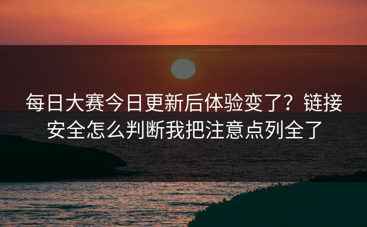 每日大赛今日更新后体验变了？链接安全怎么判断我把注意点列全了