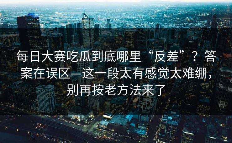 每日大赛吃瓜到底哪里“反差”？答案在误区—这一段太有感觉太难绷，别再按老方法来了