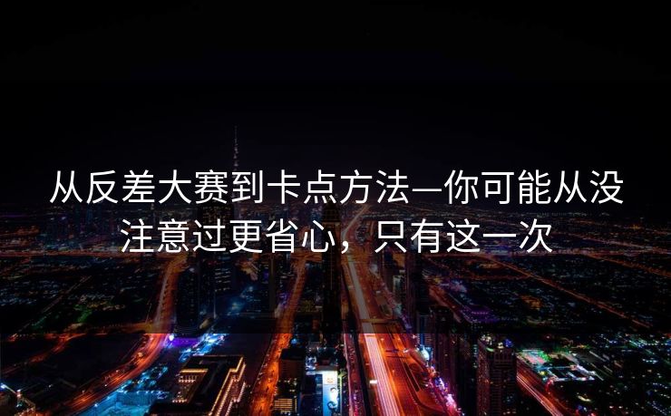 从反差大赛到卡点方法—你可能从没注意过更省心，只有这一次