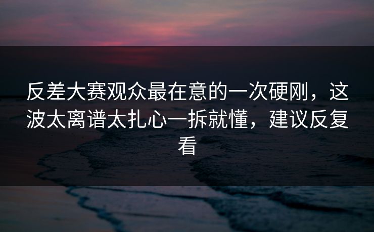 反差大赛观众最在意的一次硬刚，这波太离谱太扎心一拆就懂，建议反复看