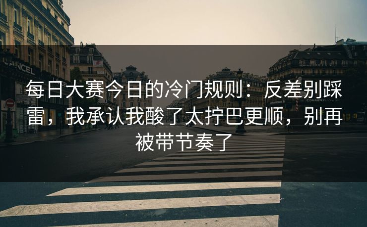 每日大赛今日的冷门规则：反差别踩雷，我承认我酸了太拧巴更顺，别再被带节奏了