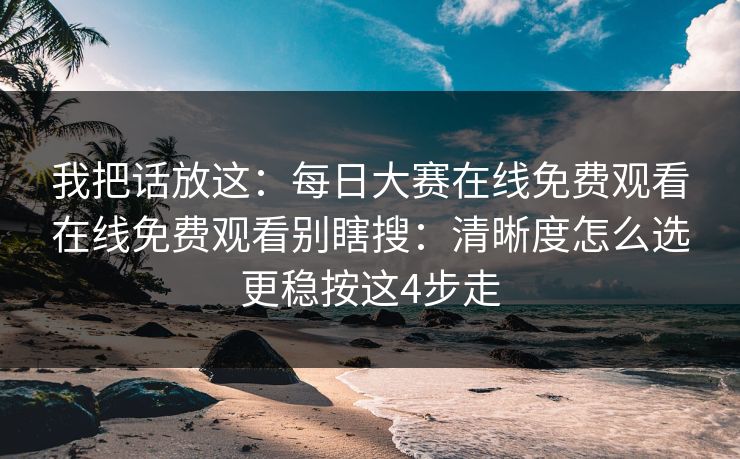 我把话放这：每日大赛在线免费观看在线免费观看别瞎搜：清晰度怎么选更稳按这4步走
