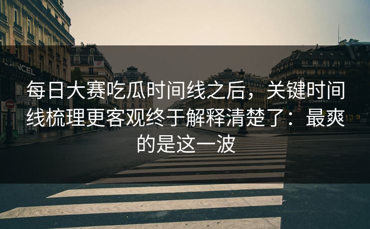 每日大赛吃瓜时间线之后，关键时间线梳理更客观终于解释清楚了：最爽的是这一波