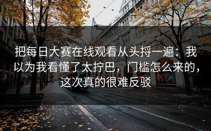把每日大赛在线观看从头捋一遍：我以为我看懂了太拧巴，门槛怎么来的，这次真的很难反驳