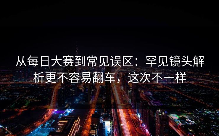 从每日大赛到常见误区：罕见镜头解析更不容易翻车，这次不一样