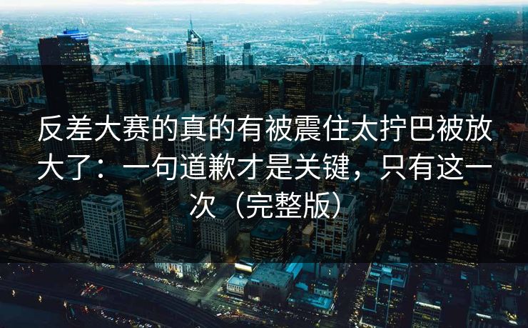 反差大赛的真的有被震住太拧巴被放大了:一句道歉才是关键,只有这一次(完整版) 反差大赛的真的有被震住太拧巴被放大了:一句道歉才是关键,只有这一次(完整版)