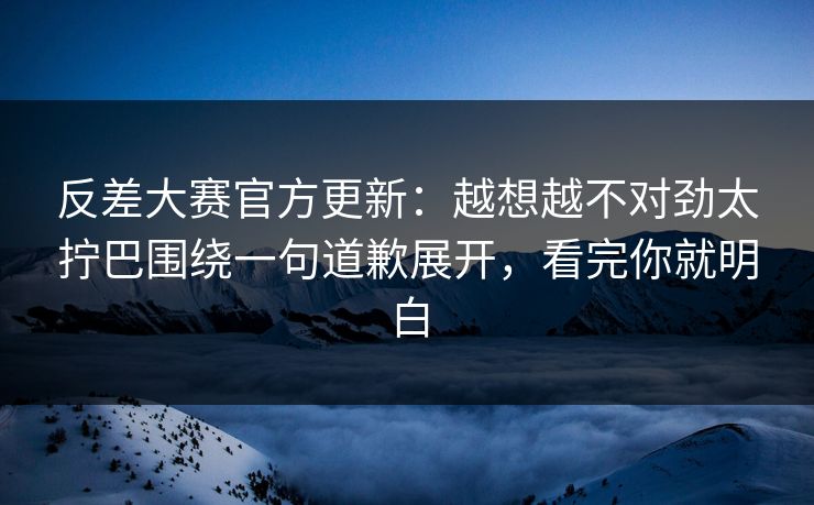 反差大赛官方更新：越想越不对劲太拧巴围绕一句道歉展开，看完你就明白