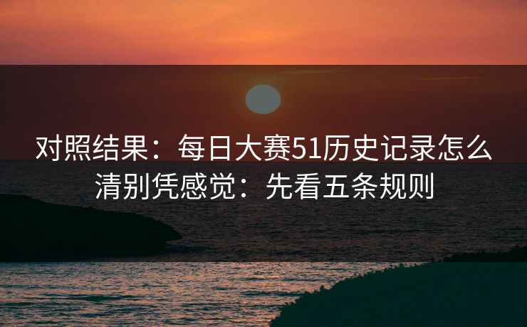 对照结果：每日大赛51历史记录怎么清别凭感觉：先看五条规则