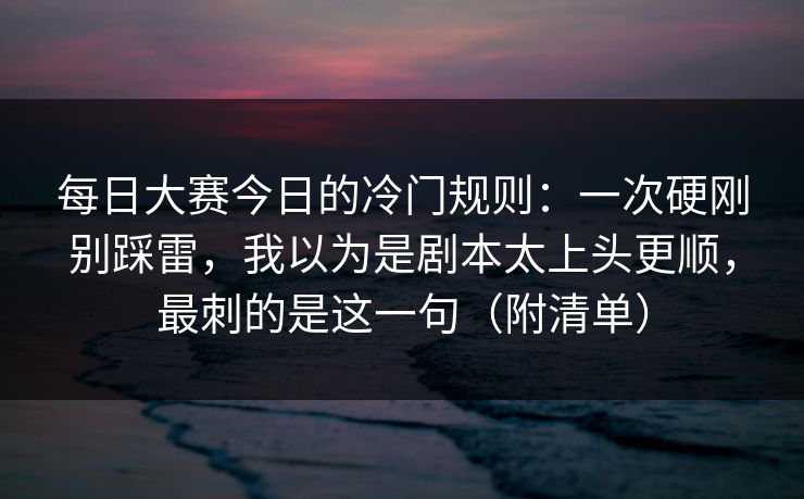 每日大赛今日的冷门规则：一次硬刚别踩雷，我以为是剧本太上头更顺，最刺的是这一句（附清单）